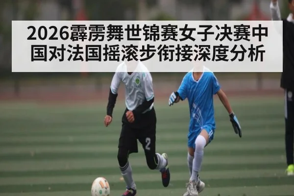 2026霹雳舞世锦赛女子决赛中国对法国摇滚步衔接深度分析